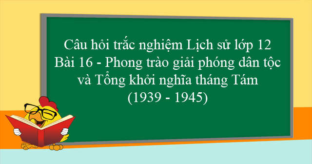 Trắc Nghiệm Sử 12 Bài 16: Phong Trào Giải Phóng Dân Tộc và Tổng Khởi Nghĩa Tháng Tám (1939-1945)